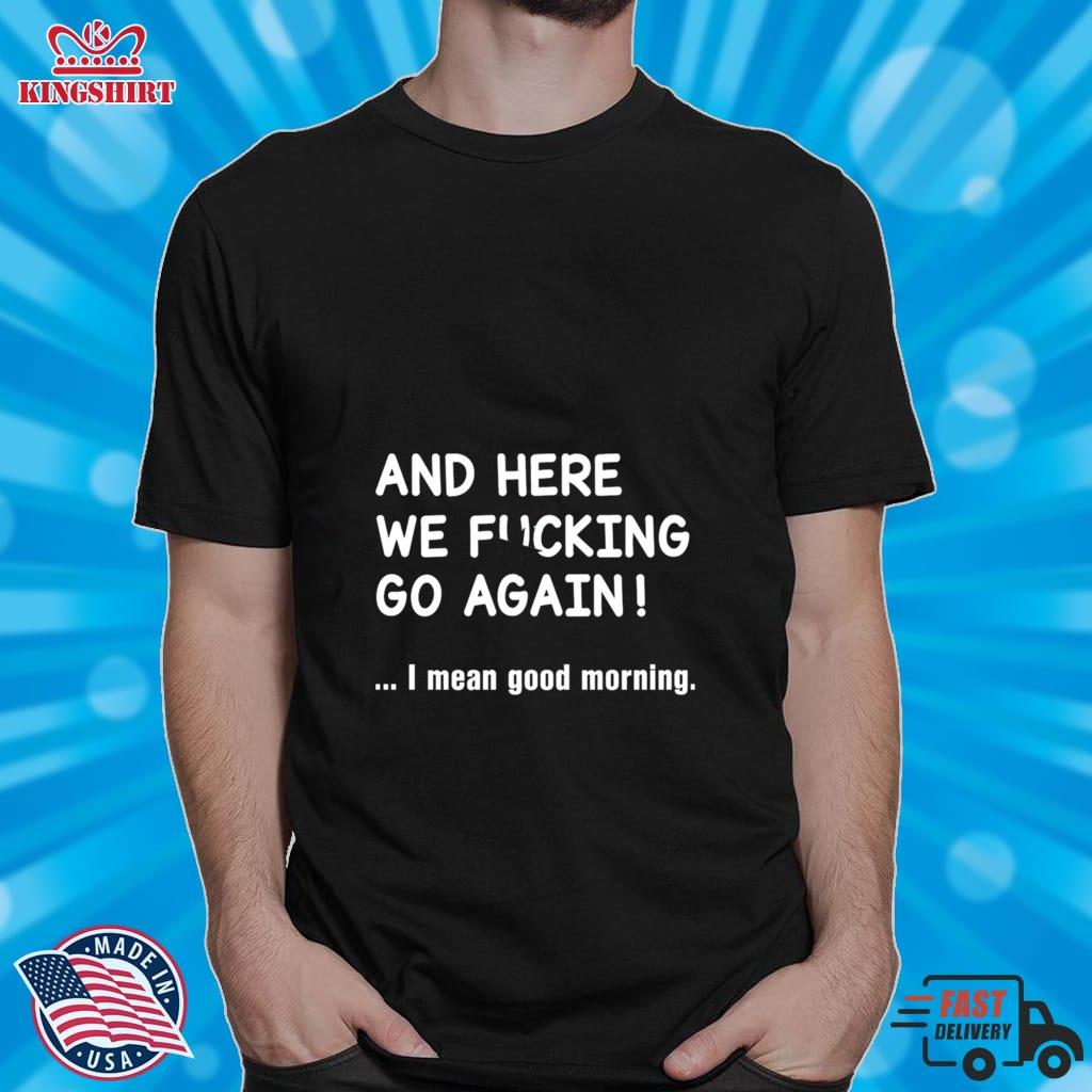 And Here We Fucking Go Again I Mean Good Morning Shirt