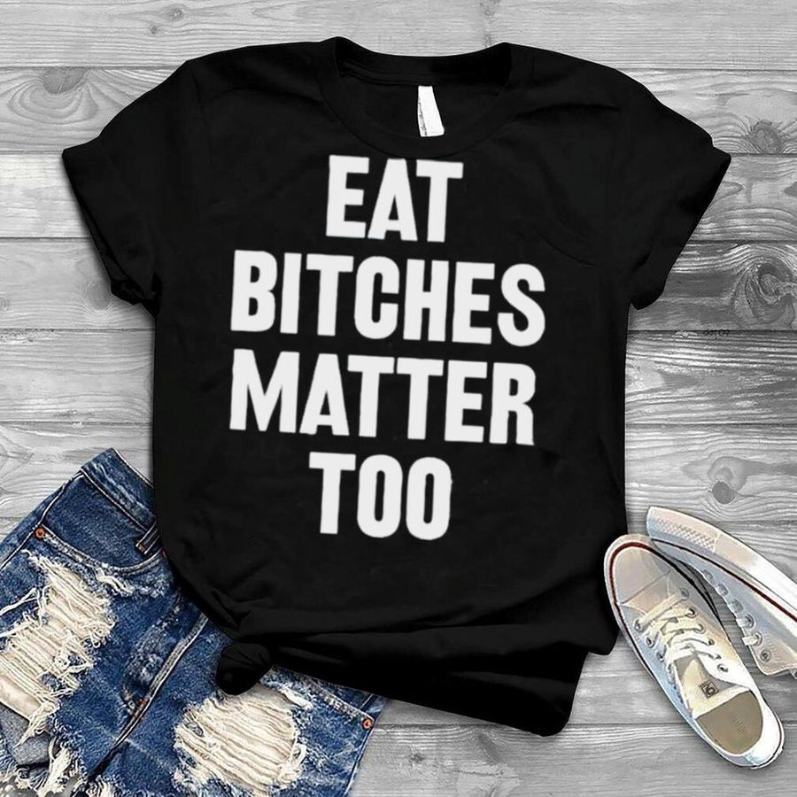 Eat Bitches Matter Too Shirt