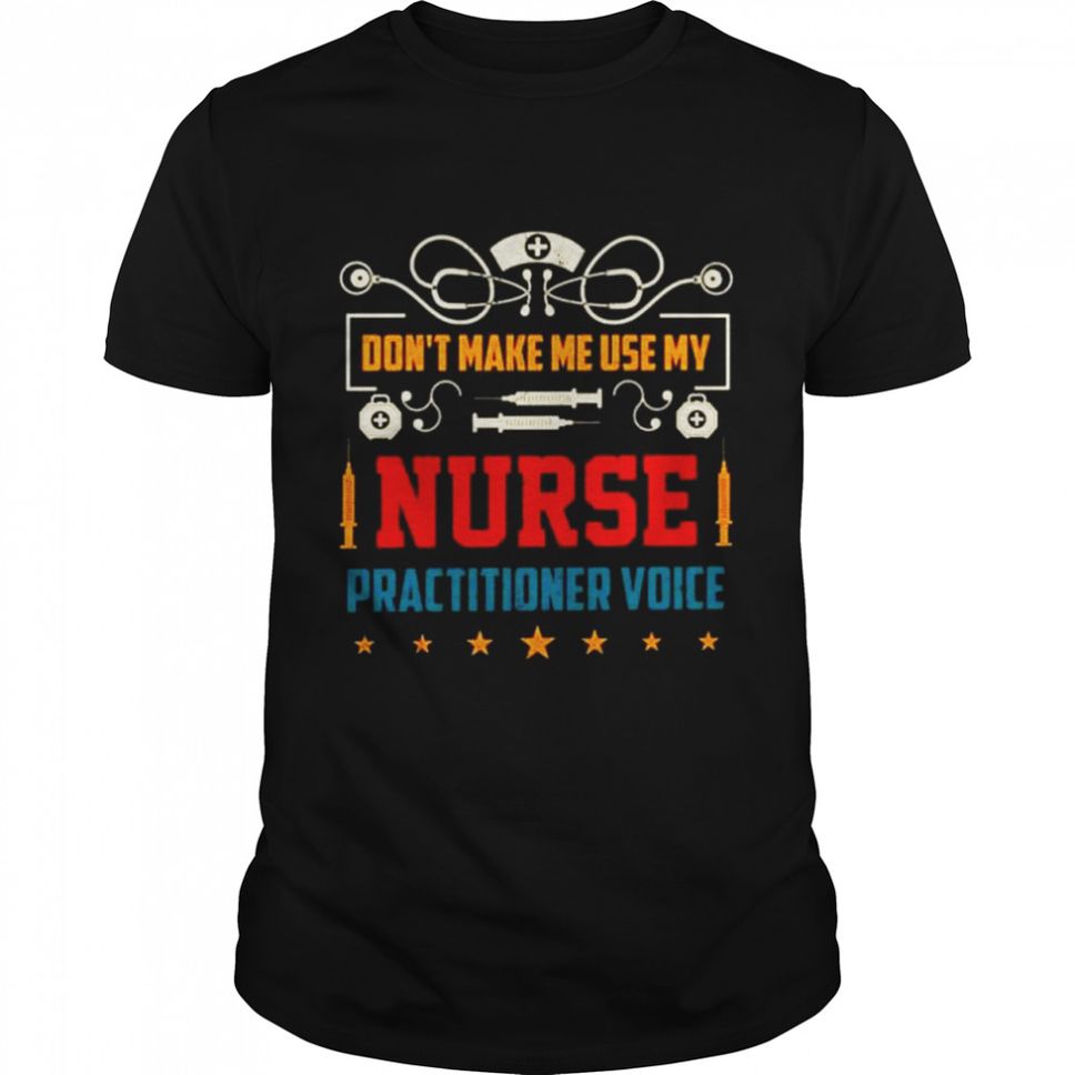 Dont make me use my Nurse practitioner voice shirt