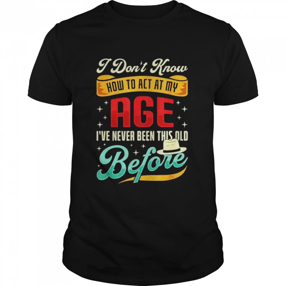 I dont know how to act my age Ive never been this old before shirt
