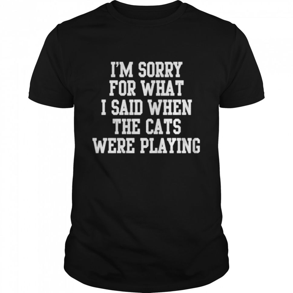Im Sorry For What I Said When The Cats Were Playing Shirt