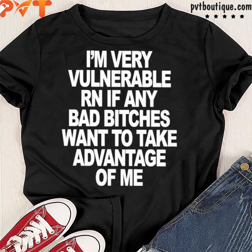 I'm very vulnerable rn if any bad bitches want to take advantage of me shirt