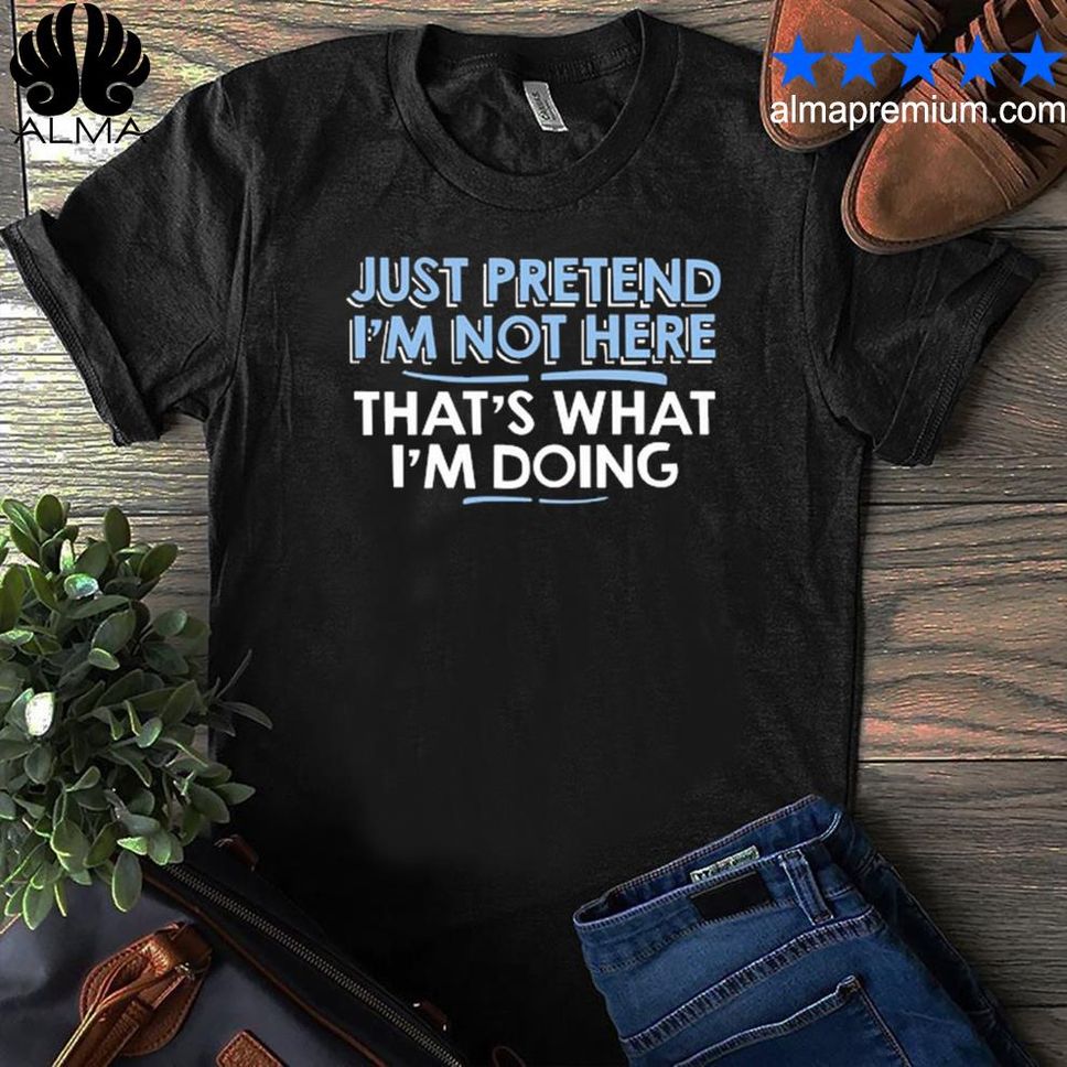 Just Pretend I M Not Here That S What I M Going Shirt Shirt