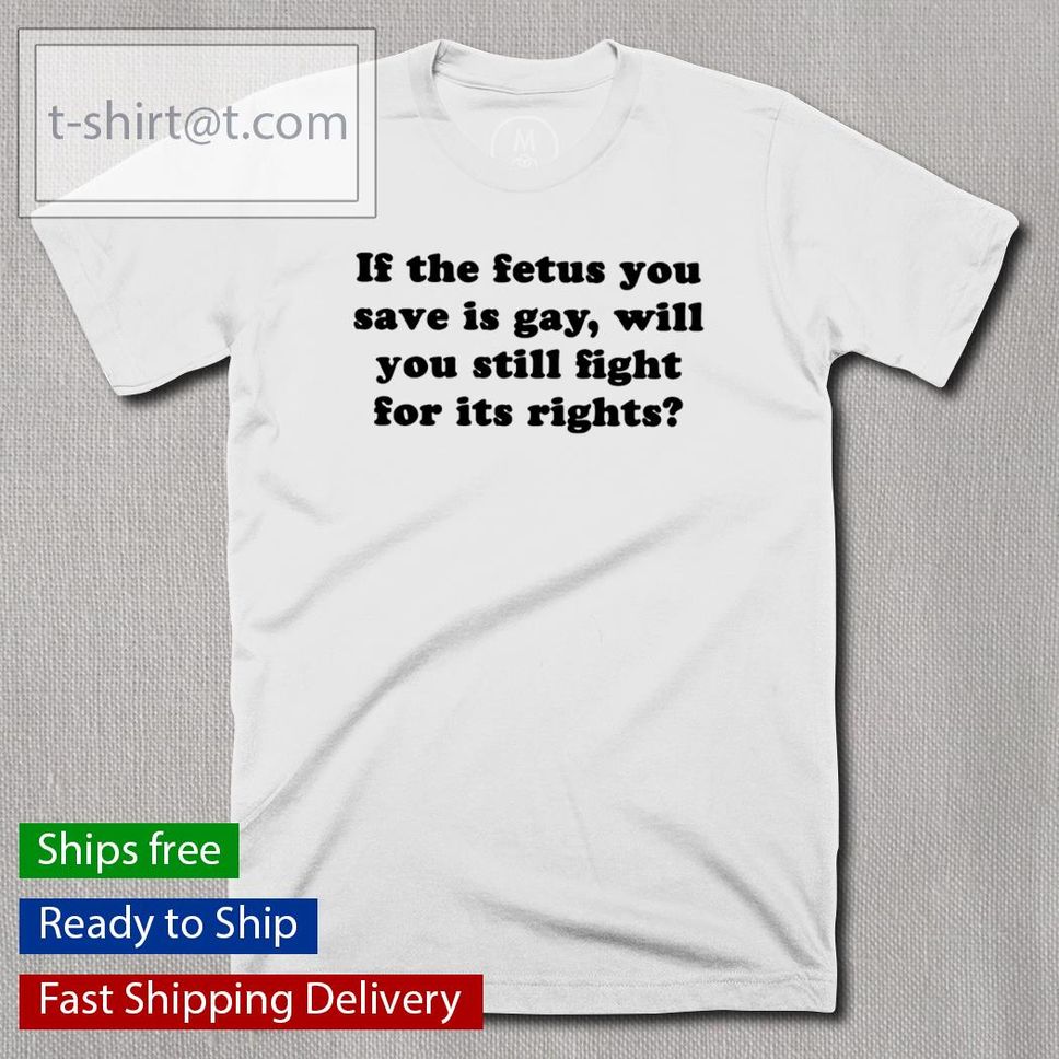 Official If The Fetus You Save Is Gay Will You Still Fight For Its Rights Shirt
