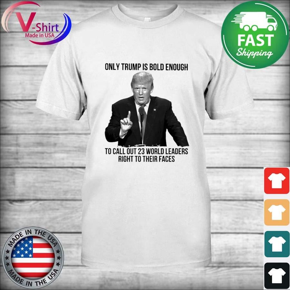Only Trump Is Bold Enough To Call Out 23 World Leader Right To Their Faces Shirt