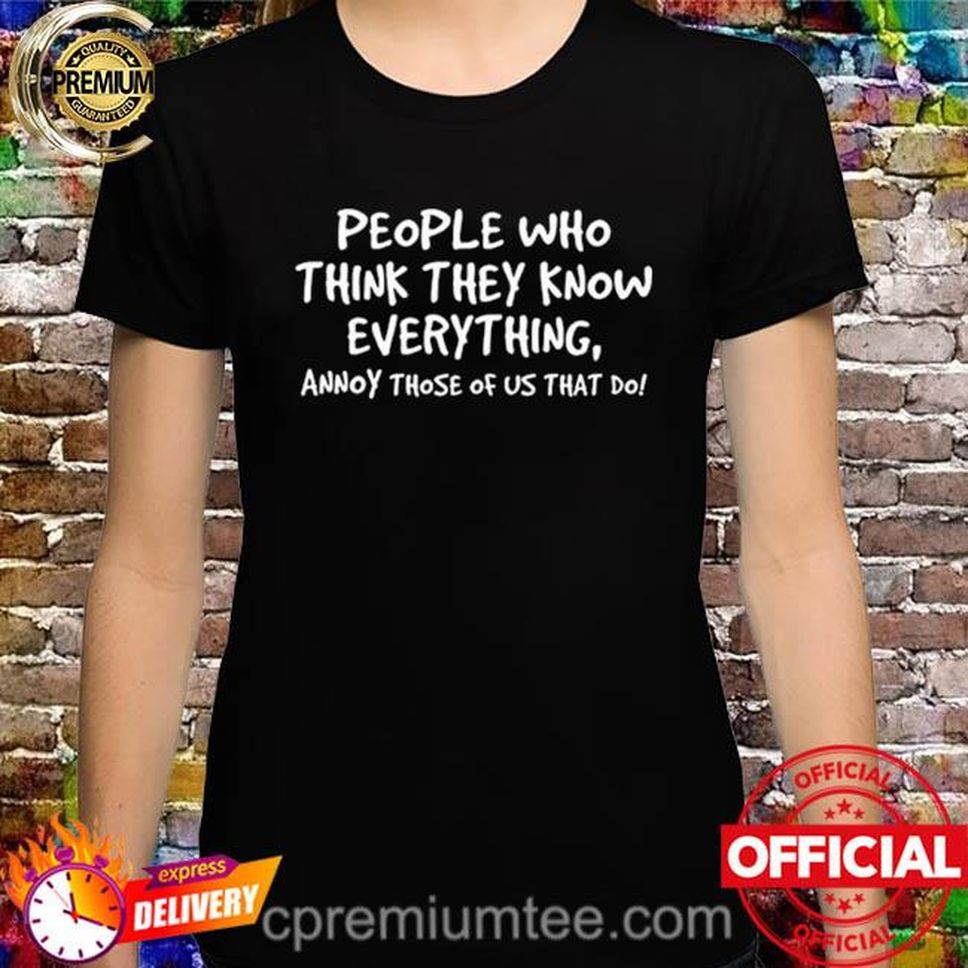 People Who Think They Know Everything Annoy Those Of Us What Do Shirt