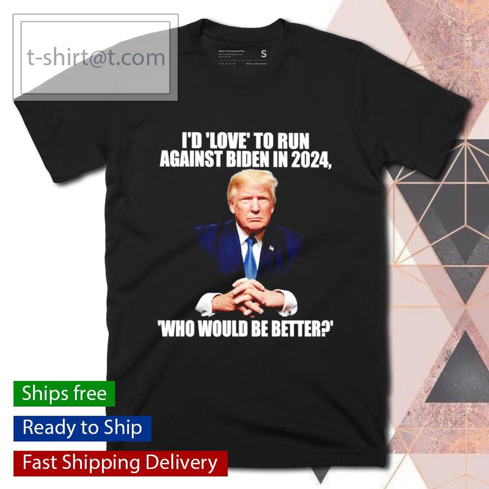 Trump I'd Love To Run Against Biden In 2024 Who Would Be Better Shirt