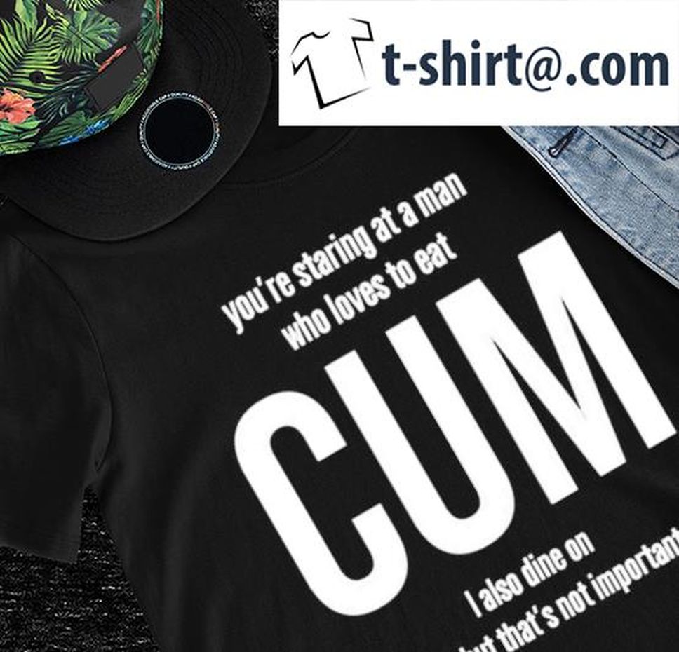 Weedst You're Staring At A Man Who Loves To Eat Cum I Also Dine On Shid But That's Not Important Shirt