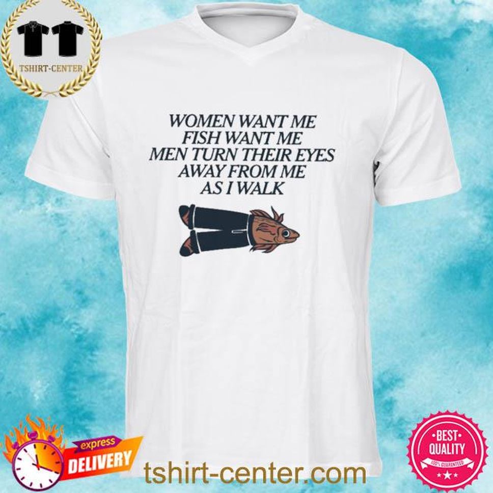 Women Want Me Fish Want Me Men Turn Their Eyes Away From Me As I Walk Shirt