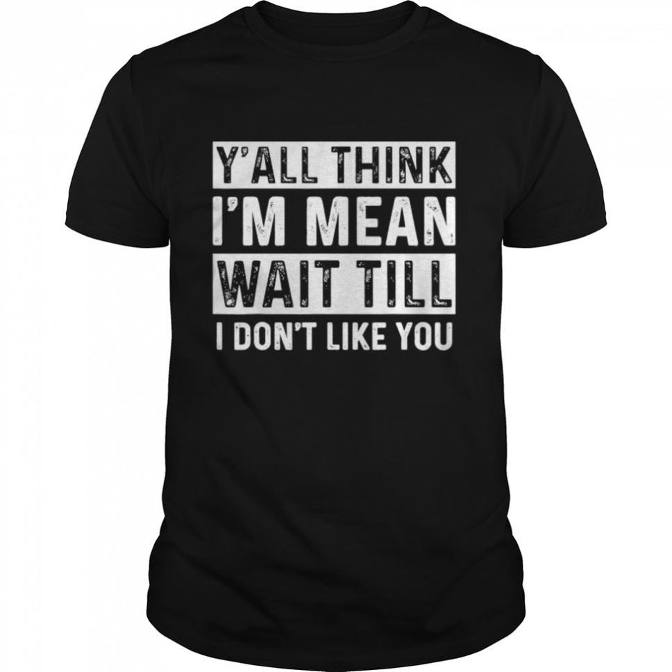 Y’all Think I’m Mean Wait Till I Don’t Like You T Shirt