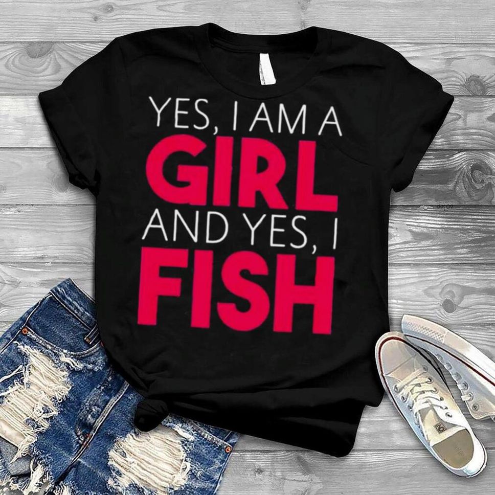 Yes I Am A Girl And Yes I Fish Shirt