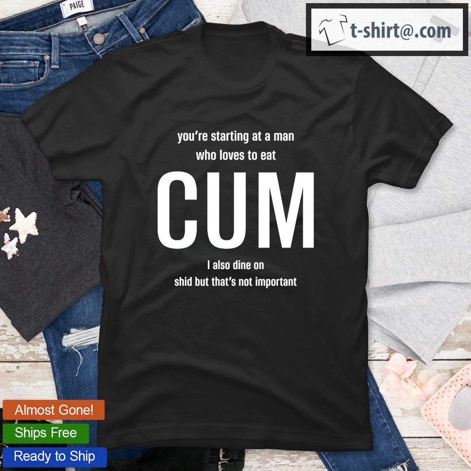You’re Starting At A Man Who Loves To Eat Cum I Also Dine On Shid But That’s Not Important T Shirt