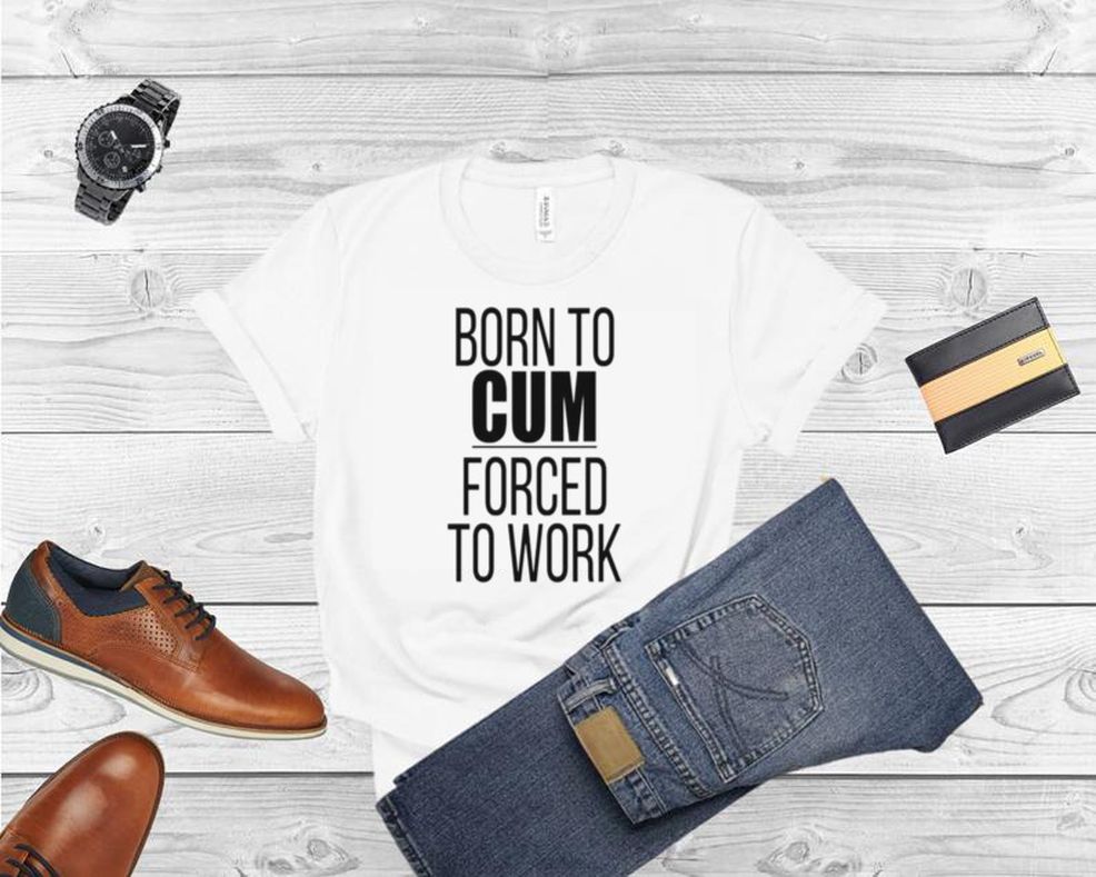 Born To Cum Forced To Work Shirt