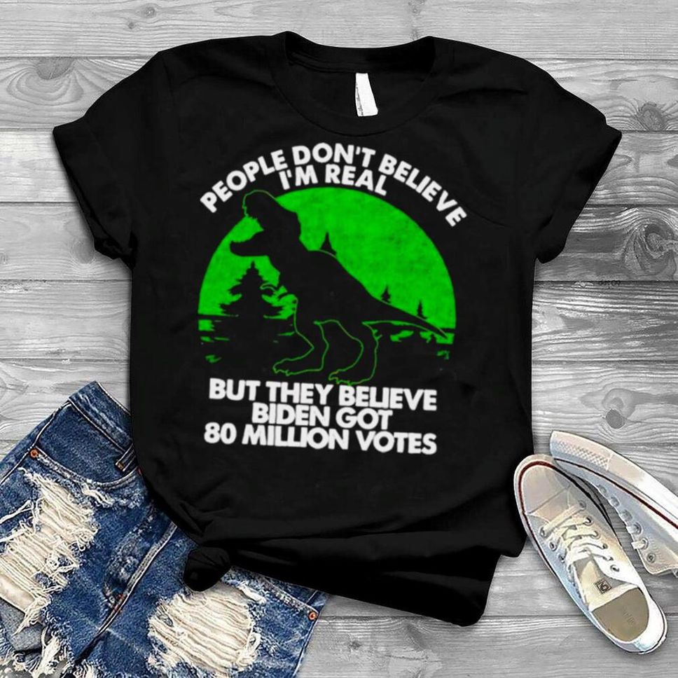 Dinosaur People Don’t Believe I’m Real But They Believe Biden Got 80 Million Votes Shirt