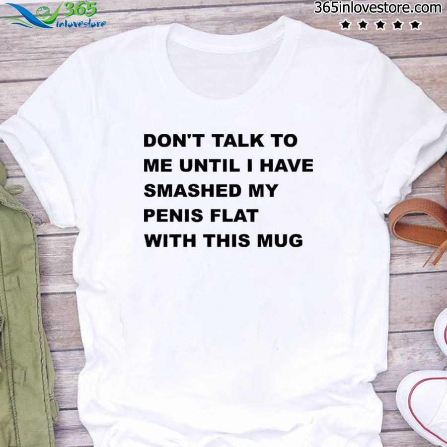 Don’t talk to me until I have smashed my penis flat with this shirt