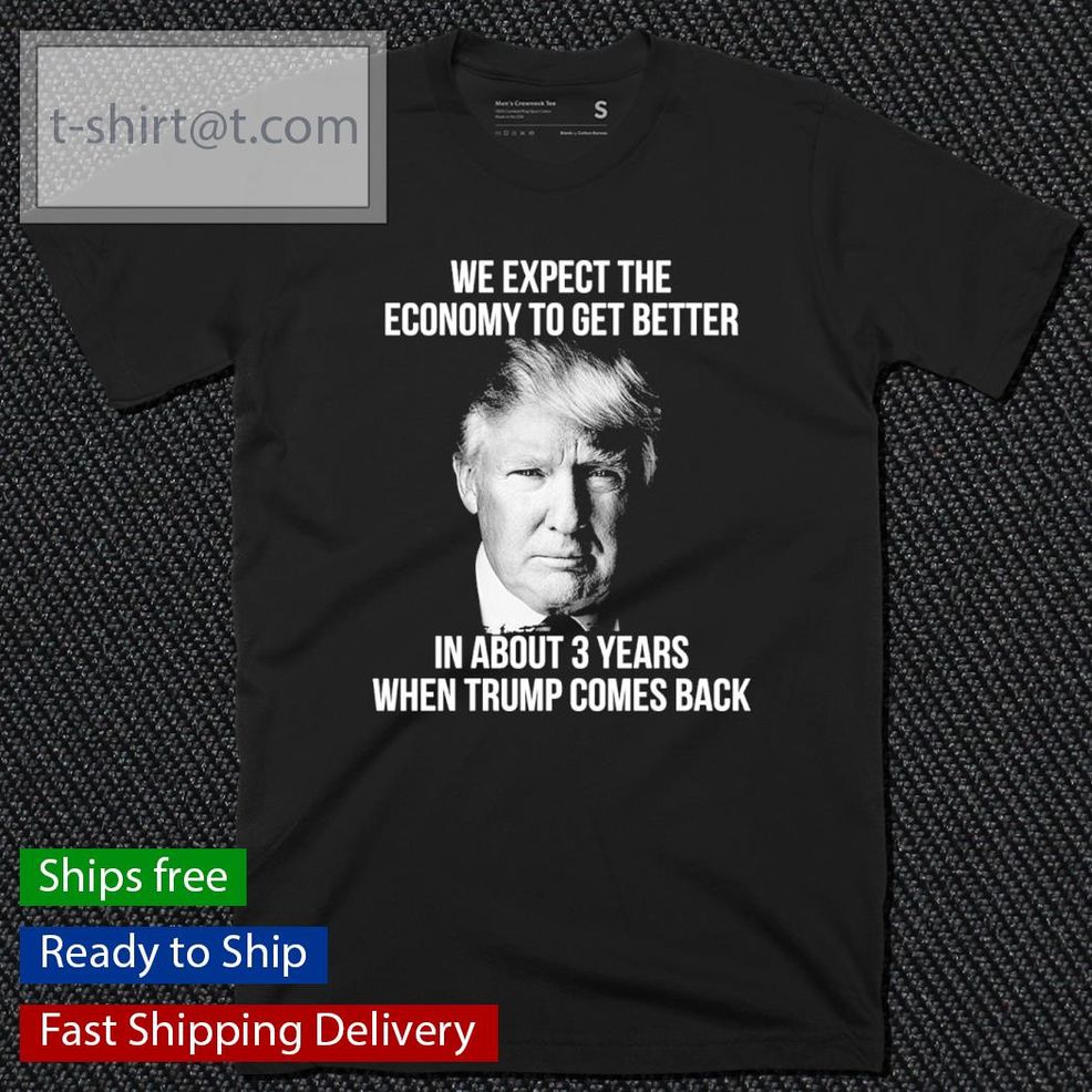 Donald Trump We Expect The Economy To Get Better In About 3 Years When Trump Comes Back Shirt