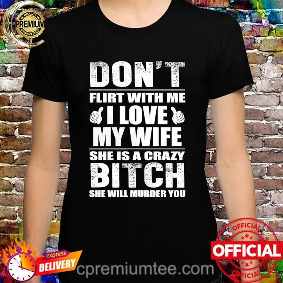 Don't Flirt With Me I Love My Wife She Is A Crazy Bitch She Will Murder You Shirt