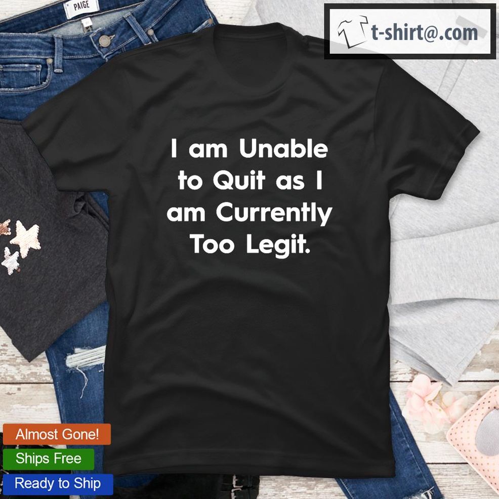 I Am Unable To Quit As I Am Currently Too Legit T Shirt