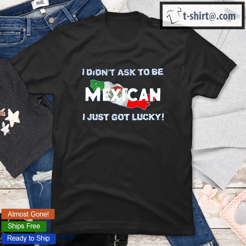 I Didn’t Ask To Be Mexican I Just Got Lucky T-Shirt