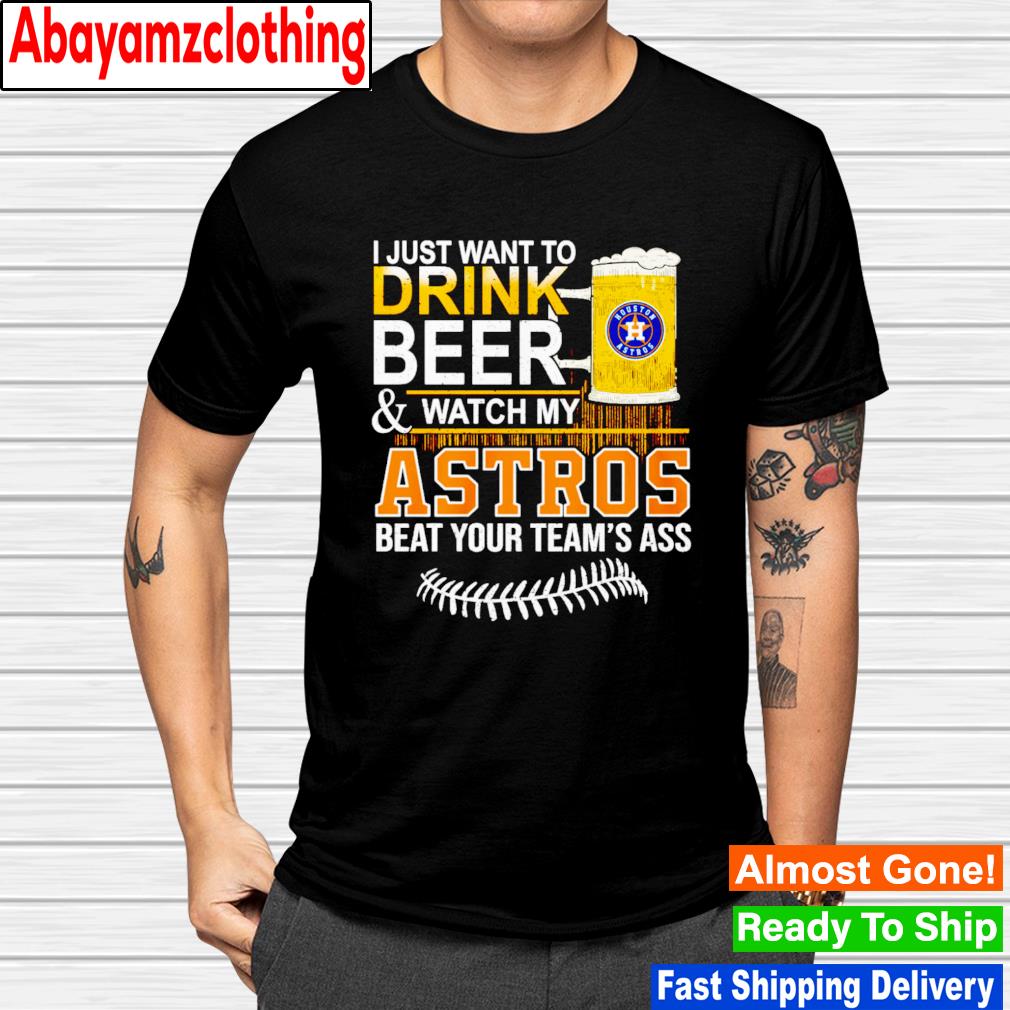 I just want to drink beer & watch my Astros beat your team’s ass shirt.