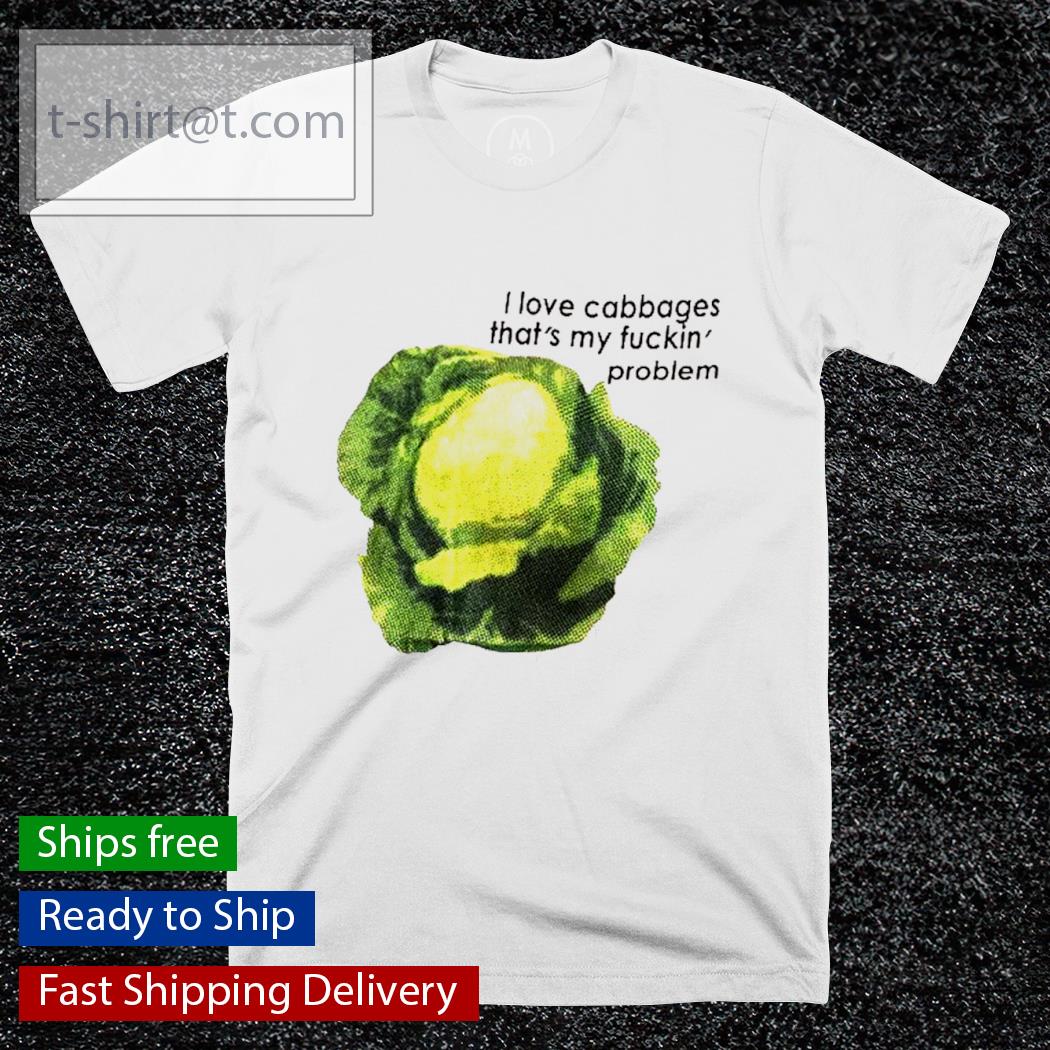 I love cabbage that’s my fucking problem shirt shirt