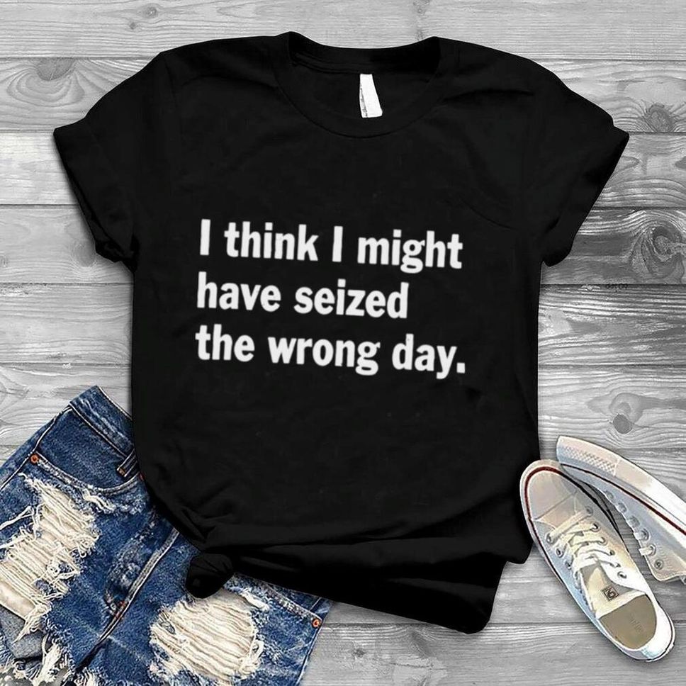 I Think I Might Have Seized The Wrong Day Quote Shirt