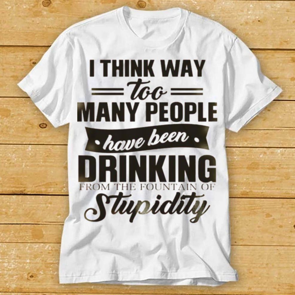 I Think Way Too Many People Have Been Drinking From The Fountain Of Stupidity Shirt Hoodie