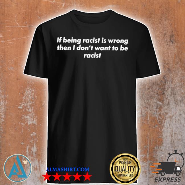 If being racist is wrong then I don’t want to be racis shirt