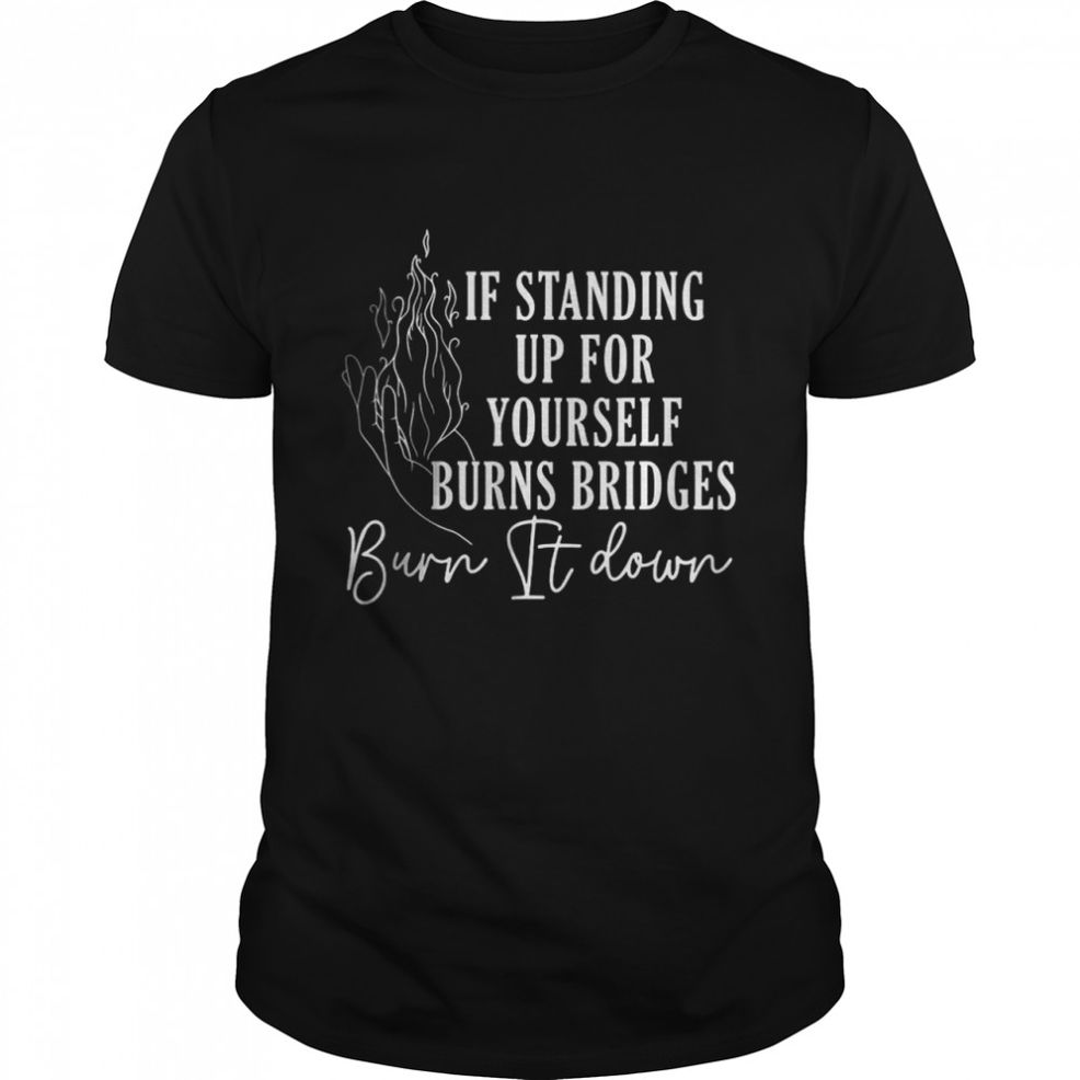 If Standing Up For Yourself Burns Bridges Burn It Down T Shirt