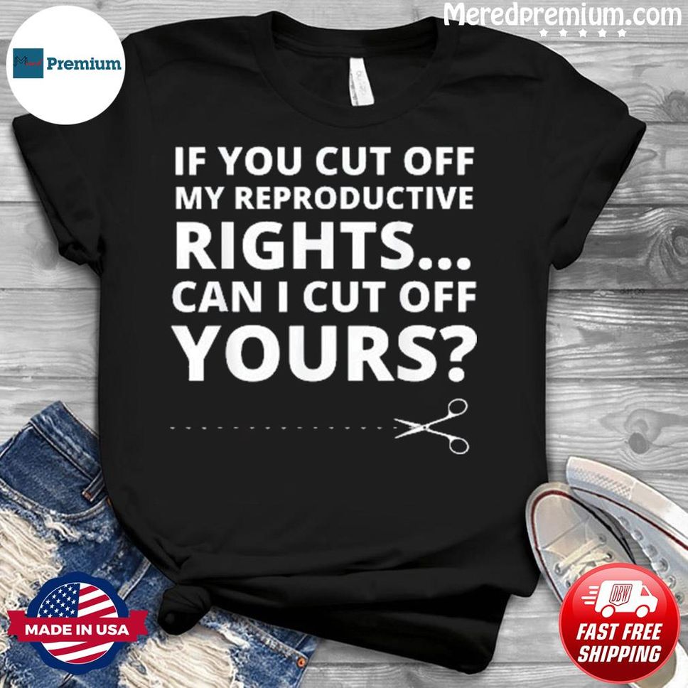If You Cut Off My Reproductive Rights Can I Cut Off Yours Shirt