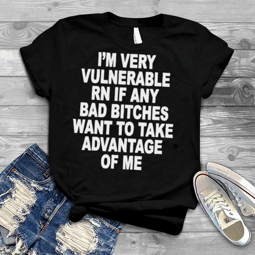 I’m Very Vulnerable Rn If Any Bad Bitches Wanna Take Advantage Of Me Shirt