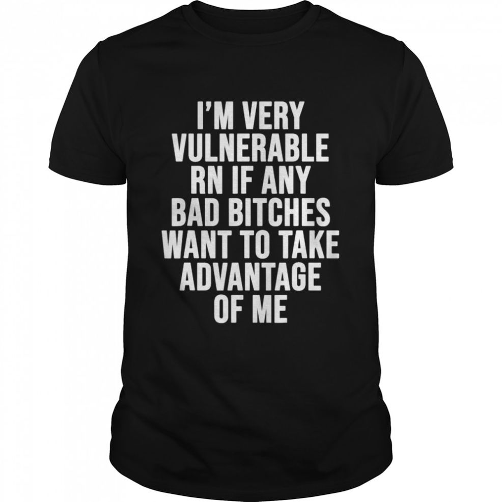 I’m Very Vulnerable Rn If Any Want To Take Advantage Of Me Shirt
