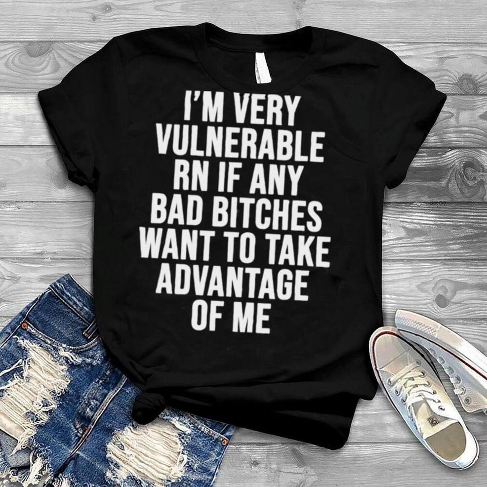 I’m Very Vulnerable Rn If Any Want To Take Advantage Of Me Shirt