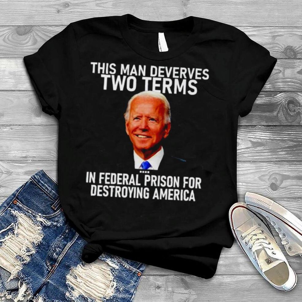 Joe Biden This Man Deserves Two Terms In Federal Prison For Destroying America Shirt