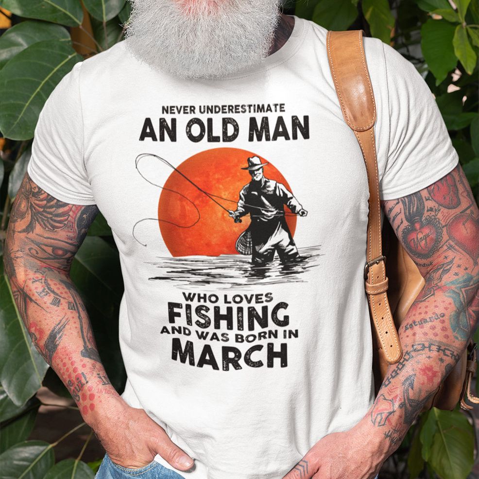 Never Underestimate An Old Man Who Loves Fishing Shirt March