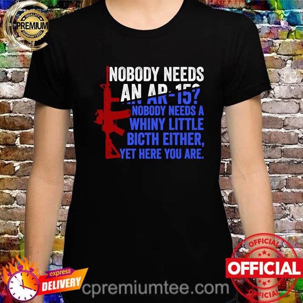 Nobody Needs An Ar15 Nobody Needs A Whiny Little Bitch Either Yet Here You Are Shirt