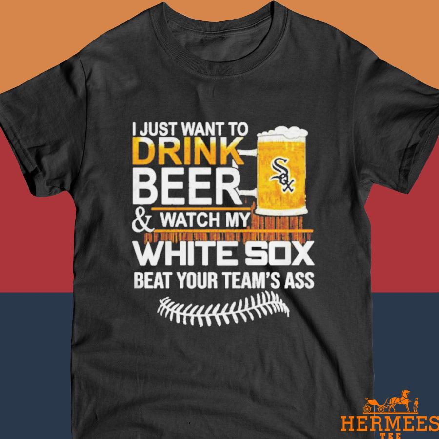 Official I Just Want To Drink Beer And Watch My Chicago White Sox Beat Your Team’s Ass Shirt