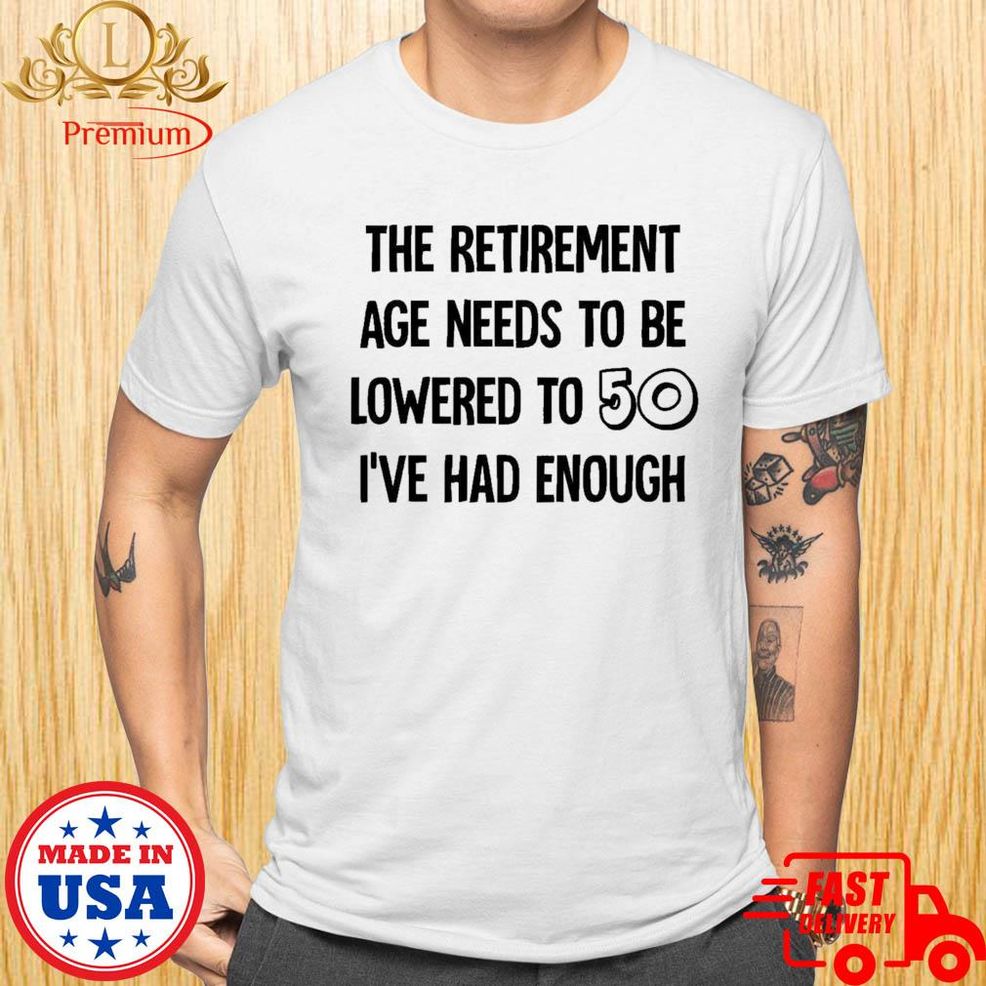 The Retirement Age Needs To Be Lowered To 50 I've Had Enough Shirt