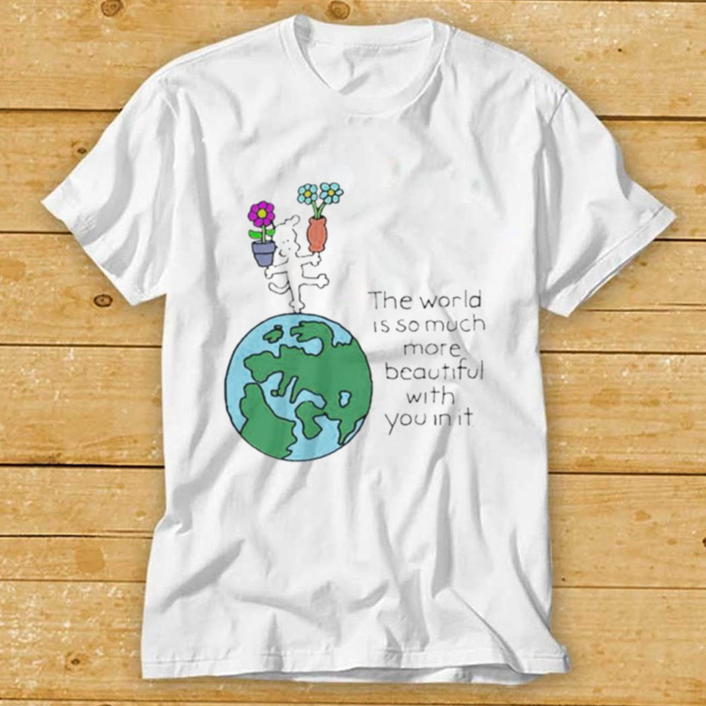 The world is so much more beautiful with you in it shirt