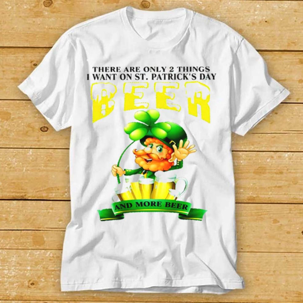 There Are Only 2 Things I Want On St Patricks Day Beer And More Beer Shirt