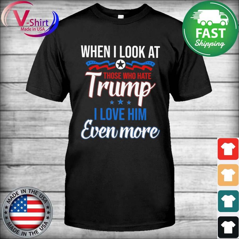 When I Look At Those Who Hate Trump I Love Him Even More Shirt
