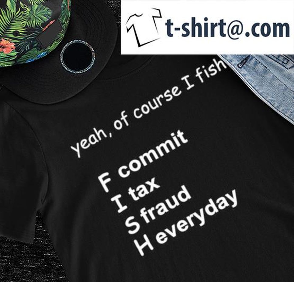 Yeah Of Course I Fish F Commit I Tax S Fraud H Everyday Shirt