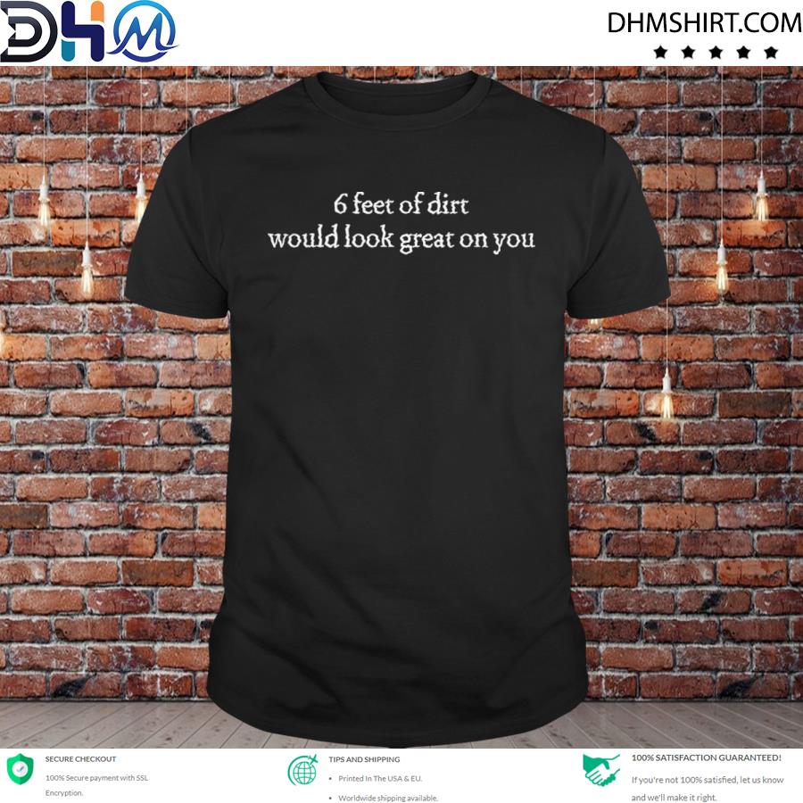 Awesome 6 feet of dirt would look great on you shirt