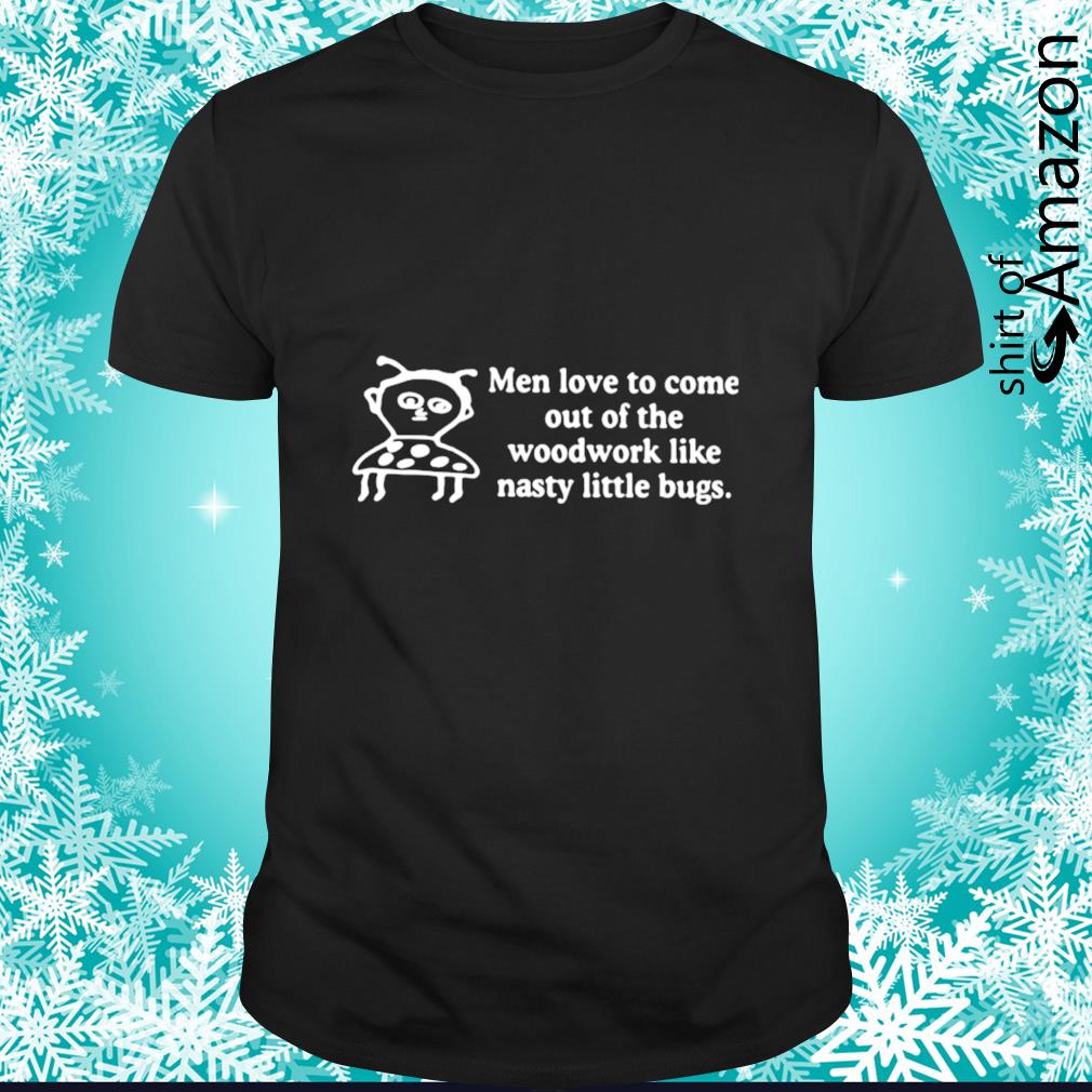 Awesome Men love to come out of the woodwork like nasty little bugs shirt