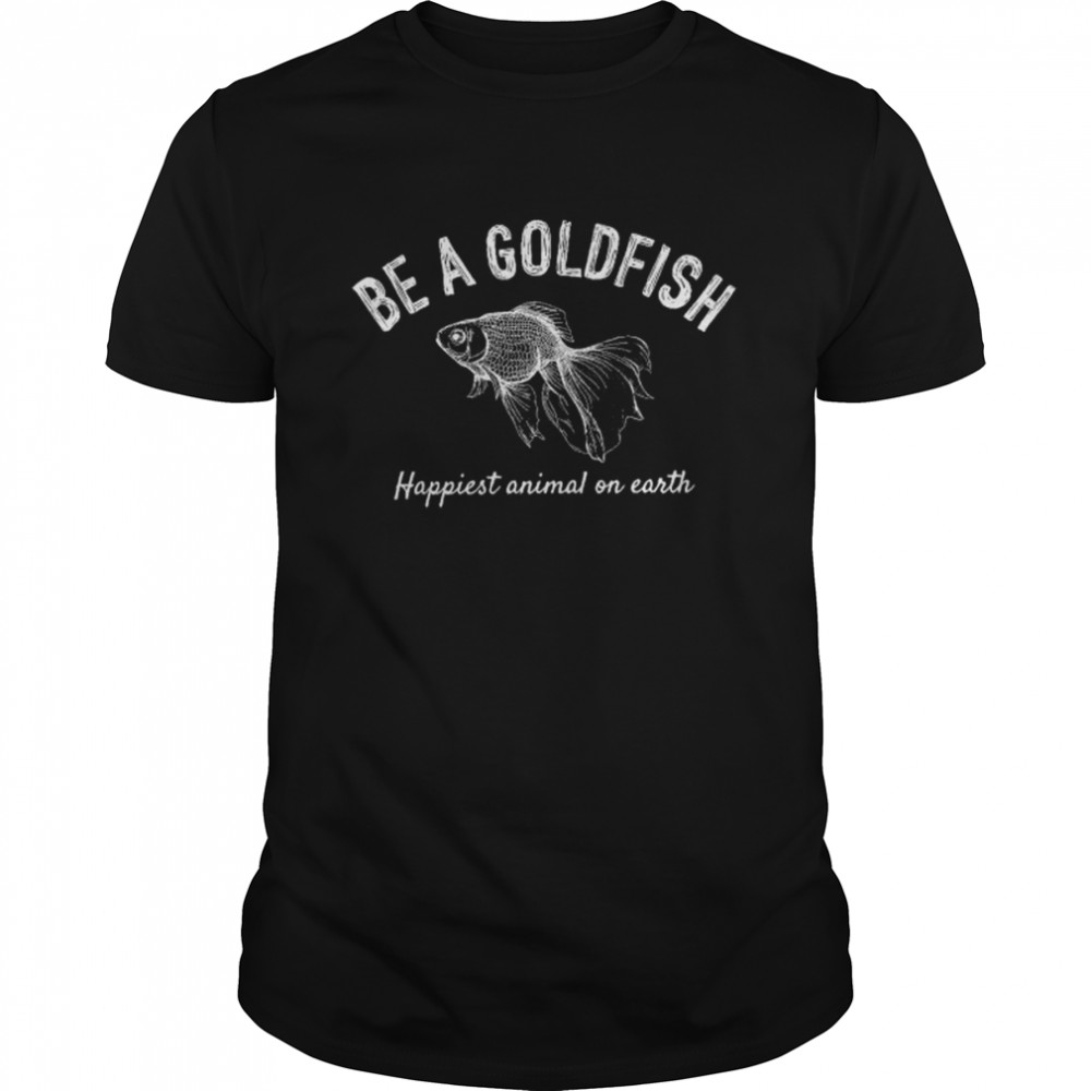 Be a goldfish happiest animal on earth shirt