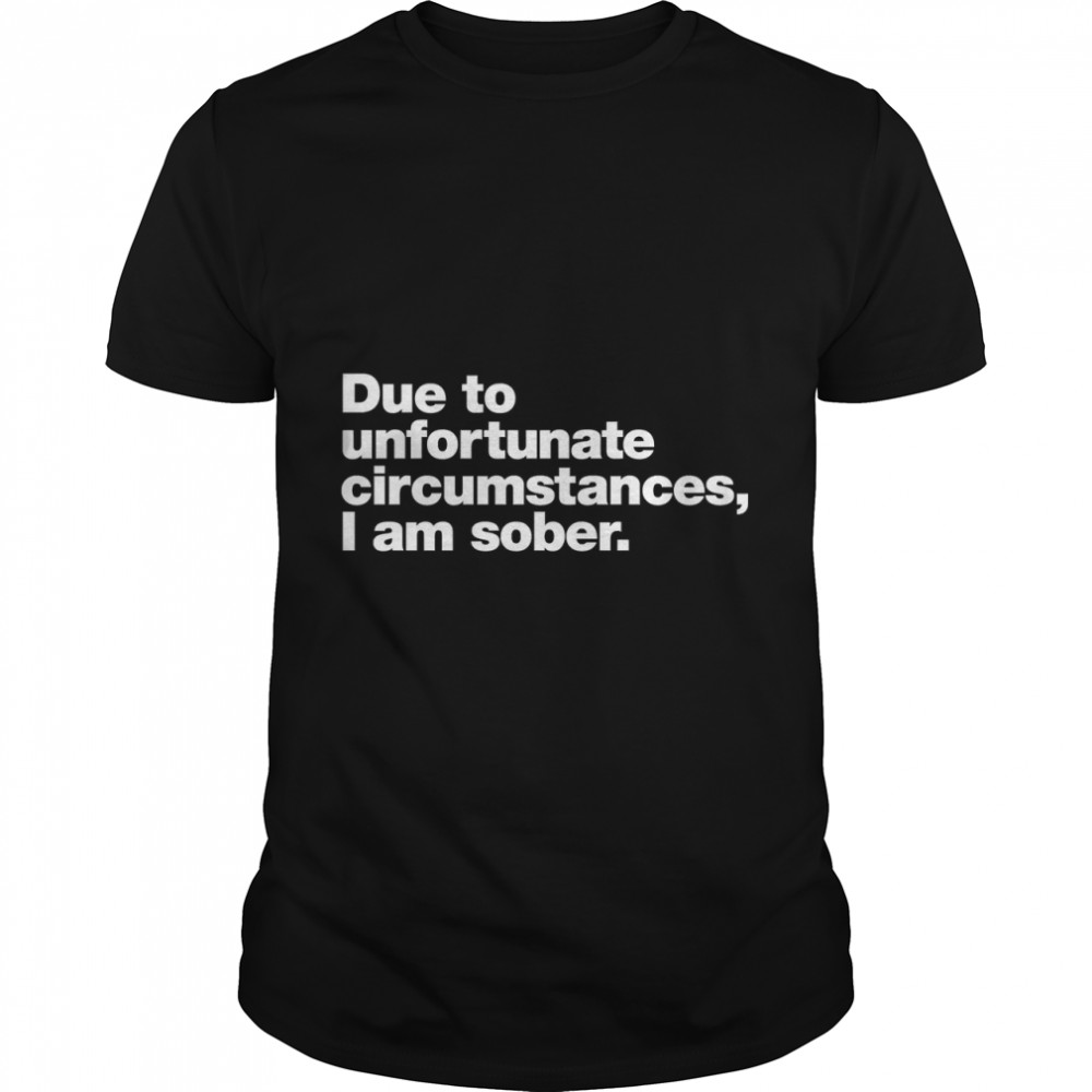 Due to unfortunate circumstances, I am sober. Classic T-Shirt