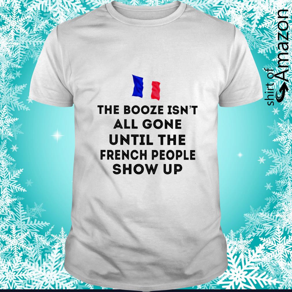Funny The booze isn’t all gone until the French people show up shirt