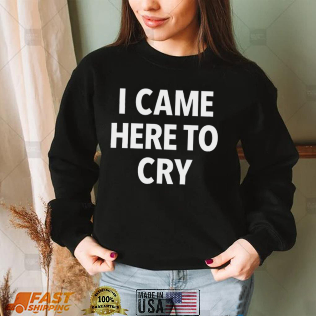 I came here to cry shirt