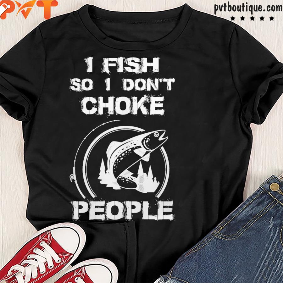 I fish so I don’t choke people shirt