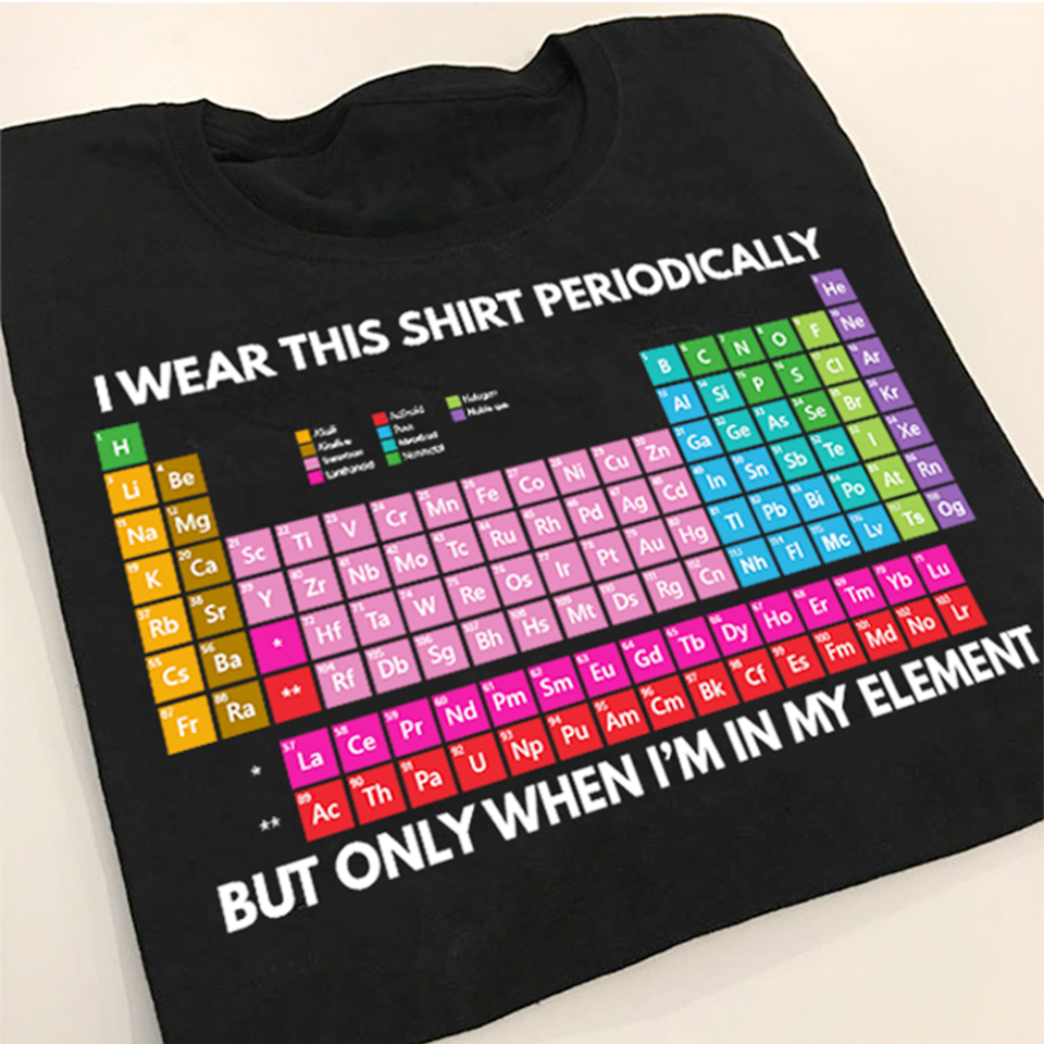 I wear this shirt periodically but only when i’m in my elenment –  table of chemical elements